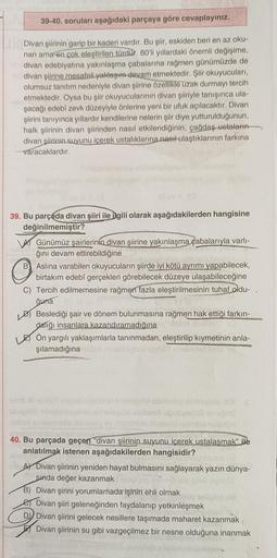 39-40. soruları aşağıdaki parçaya göre cevaplayınız.
Divan şiirinin garip bir kaderi vardır. Bu şiir, eskiden beri en az oku-
nan ama en çok eleştirilen türdür. 80'li yıllardaki önemli değişime,
divan edebiyatına yakınlaşma çabalarına rağmen günümüzde de
d