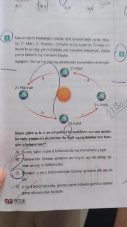 A
Mevsimlerin başlangıcı olarak dört önemli tarih vardir. Bun-
lar, 21 Mart, 21 Haziran, 23 Eylül ve 21 Araliktir. Örneğin 21
Aralık'ta güney yarım kürede yaz mevsimi başlarken, kuzey
yanm kürede kış mevsimi başlar.
Aşağıda Dünya'nın Güneş etrafındaki konumlanı verilmiştir.
21 Mart
21 Haziran:
b
je
C
ONITELIK
YAYINLARI
21 Aralık
2116210
23 Eylül
Buna göre a, b, c ve d harfleri ile belirtilen zaman aralık-
larında yaşanan durumlar ile ilgili aşağıdakilerden han-
gisi söylenemez?
A) Kuzey yarım küre d bölümünde kış mevsimini yaşar.
B) Türkiye'nin Güneş ışınlarını en büyük açı ile aldığı za-
man aralığı b bölümüdür.
C) Ekvator, a ve c bölümlerinde Güneş ışınlarını dik açı ile
alır.
D) c ved bölümlerinde, güney yarım kürede gündüz süresi
gece süresinden fazladır.