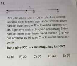 23.
C
X
A) 10 B) 20
D
|AC| = 80 km ve IDBI = 100 km dir. A ve B nokta-
larından belirli hızlarla aynı anda birbirine doğru
hareket eden araçlar D noktasında karşılaşıyor-
lar. Eğer aynı anda yola çıkan araçlardan B'den
hareket eden araç, hızını kendi hızının 1/2's
'si ka-
dar arttırırsa bu iki araç C noktasında karşılaşı-
yorlar.
Buna göre ICDI = x uzunluğu kaç km'dir?
B
C) 30
D) 40 E) 50