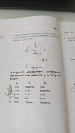 Sekil-1
n ko-
5.
iç direnci önemsiz üreteç ve X, Y ve Z lambalan
kurulan şekildeki düzenekte lambaların parlaklıklan
sırasıyla Px, Py, Pz dir.
K
Py
X
Artar
Azalır
Azalır
D) Azalır
E) Azalır
000
(ooo
Py
Değişmez
Azalır
Azalır
Artar
Değişmez
19
L
(8) Z
Buna göre, KL noktaları arasına X lambasına pa-
ralel bir lamba daha bağlanırsa Px, Py ve Pz nasıl
değişir?
Pz
Fizik
Artar
Değişmez
Artar
Artar
Değişmez
CAP/TYT
Şekildek
de K ve
Bun
C