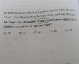 Bir nehirde akıntı yönünde 4 dakika hareket eden bir yüzü
cü aynı mesafeyi akıntıya ters yönde 6 dakikada dönüyor.
Akıntının hızı dakikada 10 metre olduğuna göre yüzü-
cünün hızı dakikada kaç metredir?
A) 30
B) 35
C) 40
D) 45
E) 50