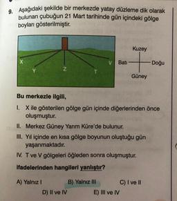 9. Aşağıdaki şekilde bir merkezde yatay düzleme dik olarak
bulunan çubuğun 21 Mart tarihinde gün içindeki gölge
boyları gösterilmiştir.
X
Z
A) Yalnız I
Bati
D) II ve IV
Bu merkezle ilgili,
1. X ile gösterilen gölge gün içinde diğerlerinden önce
oluşmuştur.
II. Merkez Güney Yarım Küre'de bulunur.
III. Yıl içinde en kısa gölge boyunun oluştuğu gün
yaşanmaktadır.
IV. T ve V gölgeleri öğleden sonra oluşmuştur.
ifadelerinden hangileri yanlıştır?
B) Yalnız III
Kuzey
Güney
E) III ve IV
Doğu
C) I ve II