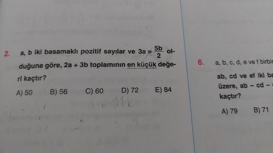 2.
5b
56 09
2
duğuna göre, 2a + 3b toplamının en küçük değe-
ri kaçtır?
A) 50
a, b iki basamaklı pozitif sayılar ve 3a =
B) 56
C) 60
D) 72
111-k
ol-
E) 84
6.
a, b, c, d, e ve f birbin
ab, cd ve ef iki ba
üzere, ab - cd -
kaçtır?
A) 79 B) 71