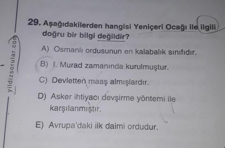 yildizsorular.com
29. Aşağıdakilerden hangisi Yeniçeri Ocağı ile ilgili
doğru bir bilgi değildir?
A) Osmanlı ordusunun en kalabalık sınıfıdır.
B) I. Murad zamanında kurulmuştur.
C) Devletten maaş almışlardır.
D) Asker ihtiyacı devşirme yöntemi ile
karşılan