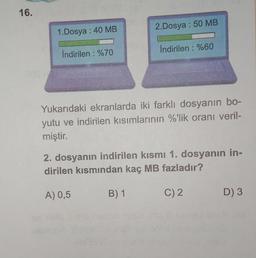 16.
1.Dosya: 40 MB
İndirilen : %70
2.Dosya: 50 MB
İndirilen : %60
Yukarıdaki ekranlarda iki farklı dosyanın bo-
yutu ve indirilen kısımlarının %'lik oranı veril-
miştir.
B) 1
2. dosyanın indirilen kısmı 1. dosyanın in-
dirilen kısmından kaç MB fazladır?
A) 0,5
C) 2
D) 3