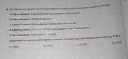 18. Bir futbolcunun transferi için iki kulüp başkanının yaptığı pazarlık konuşması aşağıda verilmiştir.
A Takımı Başkanı: Futbolcunuz için kaç ₺ bonservis istiyorsunuz?
B Takımı Başkanı: 300000 ₺ istiyoruz
A Takımı Başkanı: Kabul ediyoruz. Ödeme planı nasıl olacak?
B Takımı Başkanı: Ödemenin % 16'sı peşin kalanını 4 eşit taksitle istiyoruz.
A Takım Başkanı: Kabul ediyoruz, anlaştık.
Yukarıdaki konuşmaya göre futbolcu transferi için ödenecek taksitlerden bir tanesi kaç ₺'dir?
A) 48000
B) 56000
D) 64000
C) 63000