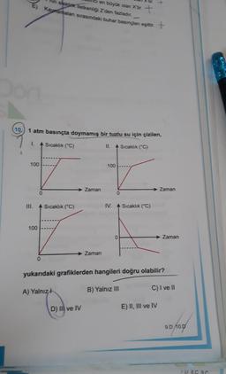 10
atm basınçta doymamış bir tuzlu su için çizilen,
Sıcaklık (°C)
II. Sıcaklık (°C)
100
III.
100
en büyük olan X'tir. +
in elektrik iletkenliği Z'den fazladır.
Kaynamaları sırasındaki buhar basınçları eşittir. +
0
Sıcaklık (°C)
Zaman
D) IIl ve IV
Zaman
100
0
IV. Sıcaklık (°C)
yukarıdaki grafiklerden hangileri doğru olabilir?
A) Yalnız
B) Yalnız III
Zaman
Zaman
E) II, III ve IV
C) I ve II
9.D 10.0
1.D 8.C 9C
K