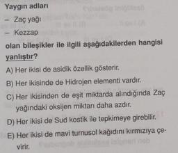 Yaygın adları
Zaç yağı
Kezzap
-
fholeöp infölllesö
olan bileşikler ile ilgili aşağıdakilerden hangisi
yanlıştır?
A) Her ikisi de asidik özellik gösterir.
B) Her ikisinde de Hidrojen elementi vardır.
C) Her ikisinden de eşit miktarda alındığında Zaç
yağındaki oksijen miktarı daha azdır.
D) Her ikisi de Sud kostik ile tepkimeye girebilir.
E) Her ikisi de mavi turnusol kağıdını kırmızıya çe-
virir.
bution
isioned heb