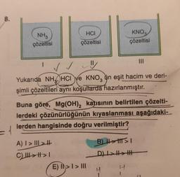 8.
=1
NH₂
çözeltisi
HCI
çözeltisi
I ✓ ✓
Yukarıda NH, HCI ve KNO, un eşit hacim ve deri-
şimli çözeltileri aynı koşullarda hazırlanmıştır.
A) I>II>
C) ||| > | >1
Buna göre, Mg(OH)₂ katısının belirtilen çözelti-
lerdeki çözünürlüğünün kıyaslanması aşağıdaki-
lerden hangisinde doğru verilmiştir?
KNO3
çözeltisi
E) > I > III
1>1>
B) ||||||
D) I>>H
4