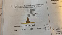 d
Ps
8.
Her birinin ağırlığı 6N olan türdeş karelerden oluşmuş lev-
ha F kuvveti ile şekildeki gibi dengede tutuluyor.
idip beblikse holmielo YS
Aybelset risbrighios nie
Cubaka
F
steg snupubio obepnob
Buna göre, F kuvveti kaç N'dur?
A) 24
ill Suley
<F
lemlöd fies
pinimals
D) 33 E) 51
B) 270 C) 30pmad (D) 33
ifadelerinden hangileri d
A) Yalnız I
B
D) I ve III
-svut bigel niporst
11. Şekilde ço
noktasınd
ğünde oln