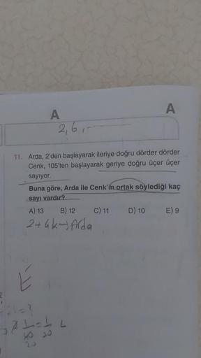 {
A
2₁61-
11. Arda, 2'den başlayarak ileriye doğru dörder dörder
Cenk, 105'ten başlayarak geriye doğru üçer üçer
sayıyor.
E
Buna göre, Arda ile Cenk'in ortak söylediği kaç
sayı vardır?
A) 13
B) 12
2+4k-Arda
=/21=?
121=16
40 20
20
A
C) 11
D) 10
E) 9