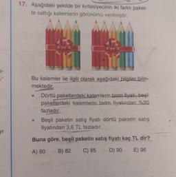 yı
17. Aşağıdaki şekilde bir kırtasiyecinin iki farklı paket-
te sattığı kalemlerin görünümü verilmiştir.
MATU
Bu kalemler ile ilgili olarak aşağıdaki bilgiler bilin-
mektedir.
Dörtlü paketlerdeki kalemlerin birim fiyatı, beşli
paketlerdeki kalemlerin birim fiyatından %20
fazladır.
Beşli paketin satış fiyatı dörtlü paketin satış
fiyatından 3,6 TL fazladır.
Buna göre, beşli paketin satış fiyatı kaç TL dir?
A) 80
B) 82
C) 85
D) 90
E) 96