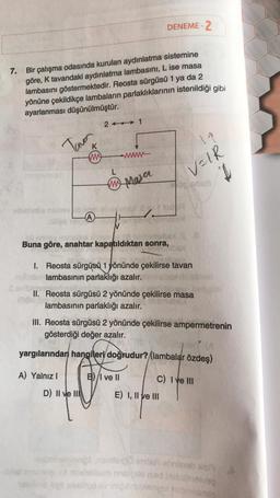 7. Bir çalışma odasında kurulan aydınlatma sistemine
göre, K tavandaki aydınlatma lambasını, Lise masa
lambasını göstermektedir. Reosta sürgüsü 1 ya da 2
yönüne çekildikçe lambaların parlaklıklarının istenildiği gibi
ayarlanması düşünülmüştür.
Tava
K
M
A) Yalnız I
A
21
D) II ve II
wwww
mn Masa
30 entday inihallux
Buna göre, anahtar kapatıldıktan sonra,
DENEME-2
I. Reosta sürgüsü 1 yönünde çekilirse tavan
lambasının parlaklığı azalır.
tod
II. Reosta sürgüsü 2 yönünde çekilirse masa
lambasının parlaklığı azalır.
B) I ve II
III. Reosta sürgüsü 2 yönünde çekilirse ampermetrenin
gösterdiği değer azalır.
yargılarından hangileri doğrudur? (lambalar özdeş)
19
VOIR
I
E) I, II ve III
C) I ve III
genomenimis obrinab A
am mulle sed biotsimo/ag
olimo light shelmed vingib bempt habersala