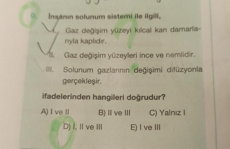 9.
İnsanın solunum sistemi ile ilgili,
AK
III.
Gaz değişim yüzeyi kılcal kan damarla-
nıyla kaplıdır.
Gaz değişim yüzeyleri ince ve nemlidir.
Solunum gazlarının değişimi difüzyonla
gerçekleşir.
ifadelerinden hangileri doğrudur?
A) I ve II
B) II ve III
D) I