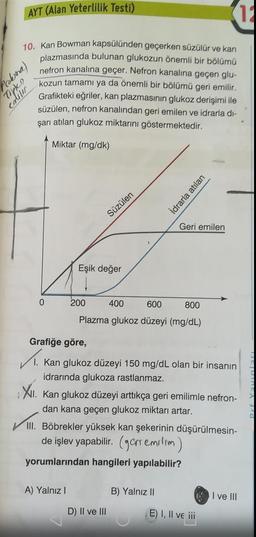 AYT (Alan Yeterlilik Testi)
12
10. Kan Bowman kapsülünden geçerken süzülür ve kan
plazmasında bulunan glukozun önemli bir bölümü
nefron kanalına geçer. Nefron kanalına geçen glu-
kozun tamamı ya da önemli bir bölümü geri emilir.
Grafikteki eğriler, kan plazmasının glukoz derişimi ile
süzülen, nefron kanalından geri emilen ve idrarla di-
şarı atılan glukoz miktarını göstermektedir.
Miktar (mg/dk)
Prolina,
Toptan
0
Süzülen
Eşik değer
200
A) Yalnız I
400
600
800
Plazma glukoz düzeyi (mg/dL)
Grafiğe göre,
1. Kan glukoz düzeyi 150 mg/dL olan bir insanın
idrarında glukoza rastlanmaz.
XII. Kan glukoz düzeyi arttıkça geri emilimle nefron-
dan kana geçen glukoz miktarı artar.
D) II ve III
İdrarla atılan
Geri emilen
III. Böbrekler yüksek kan şekerinin düşürülmesin-
de işlev yapabilir. (ger emilim)
yorumlarından hangileri yapılabilir?
B) Yalnız II
E) I, II ve iii
I ve III