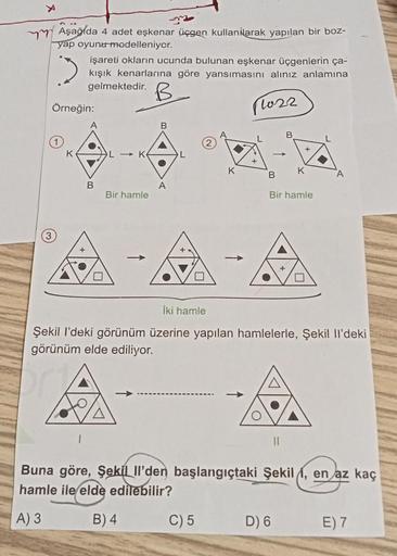 Aşağıda 4 adet eşkenar üçgen kullanarak yapılan bir boz-
yap oyunu modelleniyor.
işareti okların ucunda bulunan eşkenar üçgenlerin ça-
kışık kenarlarına göre yansımasını alınız anlamına
gelmektedir.
B
11022
Örneğin:
K
B
L→ K
Bir hamle
-
B
A
K
+
C) 5
B
B
+