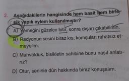 2. Aşağıdakilerin hangisinde hem basit hem birle
sik yapılı eylem kullanılmıştır?
A) Yemeğini güzelce bitir, sonra dışarı çıkabilirsin.
B) Radyonun sesini biraz kıs, komşuları rahatsız et-
meyelim.
C) Mahvolduk, bisikletin sahibine bunu nasıl anlatı-
rız?
D) Otur, seninle dün hakkında biraz konuşalım.