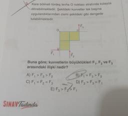 Kare bölmeli türdeş levha O noktası etrafında kolayca
dönebilmektedir. Şekildeki kuvvetler tek başına
uygulandıklarından cismi şekildeki gibi dengede
tutabilmektedir.
F₁
Buna göre; kuvvetlerin büyüklükleri F₁, F₂ ve F3
arasındaki ilişki nedir?
2
A) F₁ > F3> F₂
C) F₁ = F₂ = F3
O
SINAV Tadinda
ILL
2
B) F₁=F3 > F₂
D) F₂ > F3 = F₁
E) F3 > F₂ > F₁