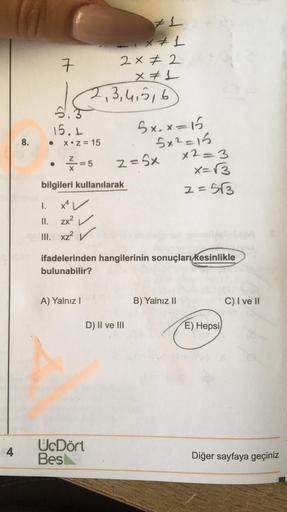 4
8.
it
7
#1
-x+1
2×2
x = 1
2,3,4,5,6
S
15.1
X Z = 15
=5
bilgileri kullanılarak
I.
II. zx²
III. xz² ✓
A) Yalnız I
z = 5x
bxx=
Sazan
ifadelerinden hangilerinin sonuçları kesinlikle
bulunabilir?
D) II ve III
UcDört
Bes
x2=3
x= √3
2=5√3
B) Yalnız II
E) Hepsi
