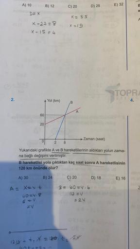 2.
A) 10
D=X
x-27=8
X-15 = 4
60
20
B) 12
0
Yol (km)
B) 24
C) 20
ST
X = 35.
(6x=19
B
C) 20
B = 60=4.6
10 =V
D) 25
Zaman (saat)
2 8
Yukarıdaki grafikte A ve B hareketlilerinin aldıkları yolun zama-
na bağlı değişimi verilmiştir.
B hareketlisi yola çıktıktan 