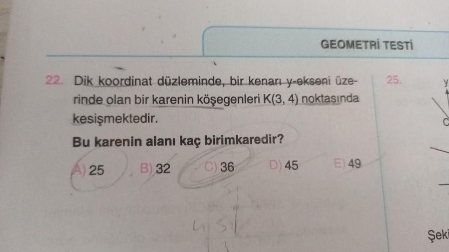 22. Dik koordinat düzleminde, bir kenarı y-ekseni üze-
rinde olan bir karenin köşegenleri K(3, 4) noktasında
kesişmektedir.
Bu karenin alanı kaç birimkaredir?
A) 25
B) 32
C) 36
4151
GEOMETRİ TESTİ
D) 45
E) 49
25.
>+
C
Şeki