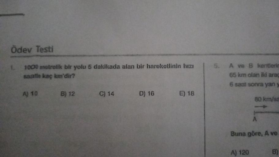 Ödev Testi
1000 metrelik bir yolu 5 dakikada alan bir hareketlinin hızı
saatte kaç km'dir?
1.
A) 10
B) 12
C) 14
D) 16
E) 18
5. A ve B kentlerin
65 km olan iki araç
6 saat sonra yan y
80 km/sa
A
Buna göre, A ve
A) 120
B)