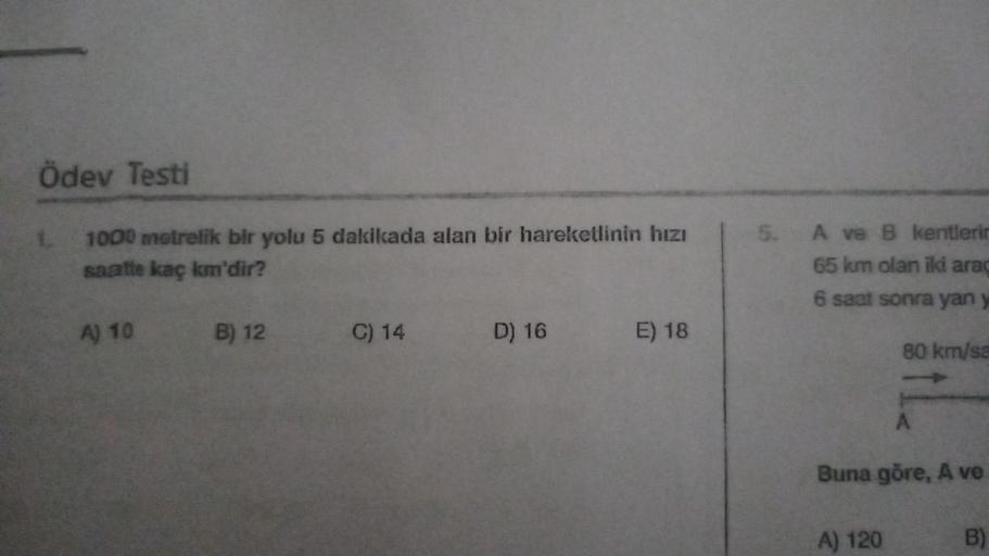 Ödev Testi
1000 metrelik bir yolu 5 dakikada alan bir hareketlinin hızı
saatte kaç km'dir?
1.
A) 10
B) 12
C) 14
D) 16
E) 18
5. A ve B kentlerin
65 km olan iki araç
6 saat sonra yan y
80 km/sa
A
Buna göre, A ve
A) 120
B)