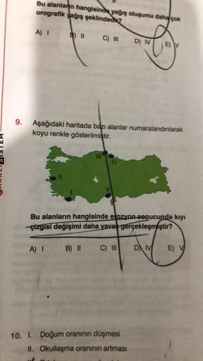 9.
Bu alanlann hangisinde yağış oluşumu daha çok
orografik yağış şeklindedk?
A) I
C) III
III
A) I
Aşağıdaki haritada bazı alanlar numaralandırılarak
koyu renkle gösterilmiştir.
IV
D) IV
Bu alanların hangisinde elozyon-sepucunda kıyı
-çizgisi değişimi daha 