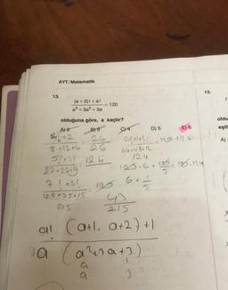 AYT/Matematik
13.
(a + 2)! +a!
a³ +3a² + 3a
olduğuna göre, a kaçtır?
A) 2
B) 3
$1612
8 +12+6
5/+31 126
27+2249
71 +51
2
= 120
125+25+15
215
26
26
125
6 + 1
5
oldu
914
E) 6
eşit
61+41 12.12.0
=120.1126 11
64+48+12
A)
124
125.6 +125= 120.14
215
al (a+l. a+2) +1
3a (a²+sa+3).
a
a
D) 5
30
15.
f