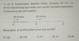 A ve B kentlerinden saatteki hızları sırasıyla 80 km ve
65 km olan iki araç aynı anda, aynı yönde harekete başladıktan
6 saat sonra yan yana geliyor.
80 km/sa
A) 120
wwwwww
Buna göre, A ve B kentleri arası kaç km'dir?
65 km/sa
B) 105
C) 90
D) 75
C
E) 60