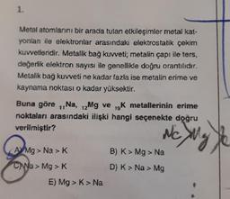 1.
Metal atomlarını bir arada tutan etkileşimler metal kat-
yonlan ile elektronlar arasındaki elektrostatik çekim
kuvvetleridir. Metalik bağ kuvveti; metalin çapı ile ters,
değerlik elektron sayısı ile genellikle doğru orantılıdır.
Metalik bağ kuvveti ne kadar fazla ise metalin erime ve
kaynama noktası o kadar yüksektir.
Buna göre ₁,Na, 12Mg ve 19K metallerinin erime
noktaları arasındaki ilişki hangi seçenekte doğru
verilmiştir?
NC XMg
AMg > Na > K
CNa> Mg > K
E) Mg > K> Na
B) K > Mg > Na
D) K > Na > Mg