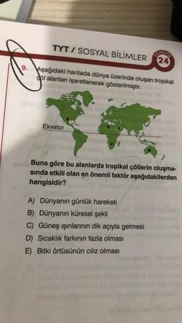 9.
TYT/ SOSYAL BİLİMLER
Aşağıdaki haritada dünya üzerinde oluşan tropikal
göl alanları işaretlenerek gösterilmiştir.
Ekvator
(24)
Buna göre bu alanlarda tropikal çöllerin oluşma-
sında etkili olan en önemli faktör aşağıdakilerden
hangisidir?
A) Dünyanın günlük hareketi
B) Dünyanın küresel şekli
C) Güneş ışınlarının dik açıyla gelmesi
D) Sıcaklık farkının fazla olması
E) Bitki örtüsünün cılız olması