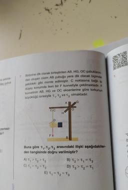 me pekilde-
deş çubuk
merkezi-
dir?
3)
ENIZI
7. Birbirine dik olarak birleştirilen AB, HG, OC çubukların-
dan oluşan cisim AB çubuğu yere dik olacak biçimde
şekildeki gibi monte edilmiştir. C noktasına bağlı ip
düşey konumda iken bir F kuvvetiyle çekilmektedir. F
kuvvetinin AB, HG ve OC eksenlerine göre torkunun
büyüklüğü sırasıyla T₁, T₂ ve T3 olmaktadır.
C
A) T₁ T₂ T3
>
2
C) T₁=T₂ > T3
D
FV
H
A
B
Buna göre T₁, T₂, T3 arasındaki ilişki aşağıdakiler-
den hangisinde doğru verilmiştir?
G
B) T₂ > T₁=T3
D) T3 > T₂ = T₁
E) T₁ = T₂ = 13
Ö
r