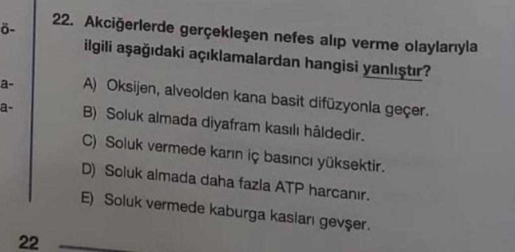 tő
ö-
a-
a-
22
22. Akciğerlerde gerçekleşen nefes alıp verme olaylarıyla
ilgili aşağıdaki açıklamalardan hangisi yanlıştır?
A) Oksijen, alveolden kana basit difüzyonla geçer.
B) Soluk almada diyafram kasılı hâldedir.
C) Soluk vermede karın iç basıncı yükse