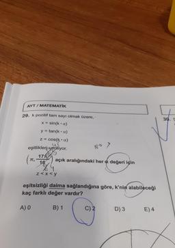 AYT / MATEMATİK
29. k pozitif tam sayı olmak üzere,
X= sin(ka)
y=tan(ka)
z = cos(ka)
eşitlikleri veriliyor.
17
π,
16
A) O
açık aralığındaki her a değeri için
z<x<y
eşitsizliği daima sağlandığına göre, k'nin alabileceği
kaç farklı değer vardır?
B) 1
C) 2
D) 3
E) 4
30. S