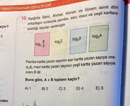 FONKSİYONUNUN
açtır?
5
erden
ÖZELLİKLERİ
10. Aşağıda Selvi, Ahmet, Kenan ve Gizem isimli dört
arkadaşın sırasıyla pembe, sarı, mavi ve yeşil kartlara
yazdığı sayılar verilmiştir.
8
1093 3
log32
2
log39
Pembe kartta yazan sayının sarı kartta yazan sayıya ora-
ni A, mavi kartta yazan sayının yeşil kartta yazan sayıya
oranı B dir.
Buna göre, A + B toplamı kaçtır?
A) 1
B) 2
C) 3
log34
D) 4
8(A
E) 5