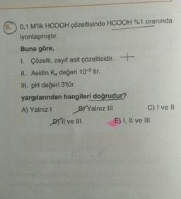 (6.) 0,1 M'lik HCOOH çözeltisinde HCOOH %1 oranında
iyonlaşmıştır.
Buna göre,
I. Çözelti, zayıf asit çözeltisidir.
II. Asidin K₂ değeri 10-5 tir.
III. pH değeri 3'tür.
+
yargılarından hangileri doğrudur?
A) Yalnız I
BY Yalnız III
DII ve III
C) I ve II
E) I, II ve III