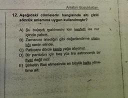 Anlatım Bozuklukları
12. Aşağıdaki cümlelerin hangisinde altı çizili
sözcük anlamına uygun kullanılmıştır?
A) Şu bulaşık makinesini kim keşfetti ise nur
içinde yatsın.
B) Zamanını istediğin gibi değerlendirme olası:
liği senin elinde.
C) Patlıcanı dörde kesip yağa atıyoruz.
D) Bir pantolon için beş yüz lira astronomik bir
fiyat değil mi?
E) Şirketin iflas etmesinde en büyük katkı yöne-
time ait.