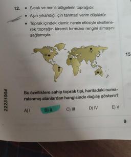 22231004
12.
• Sıcak ve nemli bölgelerin toprağıdır.
• Aşırı yıkandığı için tarımsal verim düşüktür.
• Toprak içindeki demir, nemin etkisiyle oksitlene-
rek toprağın kiremit kırmızısı rengini almasını
sağlamıştır.
Bu özelliklere sahip toprak tipi, haritadaki numa-
ralanmış alanlardan hangisinde dağılış gösterir?
A) I
C) III
B) II
D) IV
E) V
15.
9