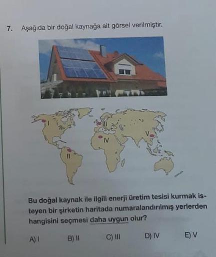 7. Aşağıda bir doğal kaynağa ait görsel verilmiştir.
Bu doğal kaynak ile ilgili enerji üretim tesisi kurmak is-
teyen bir şirketin haritada numaralandırılmış yerlerden
hangisini seçmesi daha uygun olur?
A) I
B) II
C) III
D) IV
E) V