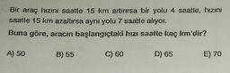 Bir araç hızını saatte 15 km artırırsa bir yolu 4 saatte, hızını
saatte 15 km azaltırsa aynı yolu 7 saatte alıyor.
Buna göre, aracın başlangıçtaki hızı saatte kaç km'dir?
A) 50
B) 55
C) 60
D) 65
E) 70