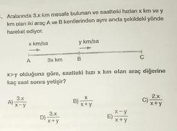 . Aralarında 3.x km mesafe bulunan ve saatteki hızları x km ve y
km olan iki araç A ve B kentlerinden aynı anda şekildeki yönde
hareket ediyor.
x km/sa
A
3.x
A) X-Y
3x km
3.x
x+y
x>y olduğuna göre, saatteki hızı x km olan araç diğerine
kaç saat sonra yetişir?
D)-
y km/sa
B
B)
X
x+y
E)
C
x-y
x+y
C)
2.X
x+y