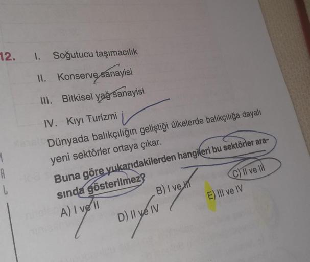 1. Soğutucu taşımacılık
II.
Konserve sanayisi
III. Bitkisel yağ sanayisi
IV. Kıyı Turizmi
Manalo Dünyada balıkçılığın geliştiği ülkelerde balıkçılığa dayalı
yeni sektörler ortaya çıkar.
12.
H
L
Buna göre yukarıdakilerden hangileri bu sektörler ara-
sında g