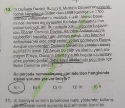 10. (1) Osmanlı Devleti, Sultan II. Mustafa Dönemi'nde büyük
toprak kayıplarına neden olan 1699 Karlofça ve 1700
Istanbul antlaşmalarını imzaladı. (II) III. Ahmet Döne-
mi'nde devletin dış siyasetini Karlofça Antlaşması'nın
etkileri belirledi. (III) Bu nedenle XVIII. yüzyılın başların-
dan itibaren Osmanlı Devleti, Karlofça Antlaşması'yla
kaybedilen toprakları geri almaya çalıştı. (IV) İstanbul
Antlaşması'yla elde ettiği yerleri yeterli görmeyen Rusya,
Avrupalı devletlerden Osmanlı Devleti'ne yeniden savaş
açılmasını istedi. (V) Ancak bu çağrıya olumlu yanıt ala-
mayan Rusya, Osmanlı Devleti'yle tek başına savaşmayı
göze alamadığından daha zayıf ülkeleri ele geçirmek için
Baltık Denizi'ne yöneldi.
Bu parçada numaralanmış cümlelerden hangisinde
kişisel yoruma yer verilmiştir?
A) I
B) II
C) III
D) IV
E) V
11. (1) Edebiyat ve bilim birbirinden farklı yöntemler kullanır.
Edebiyat kendi alanında ki üretiminde öznel bir