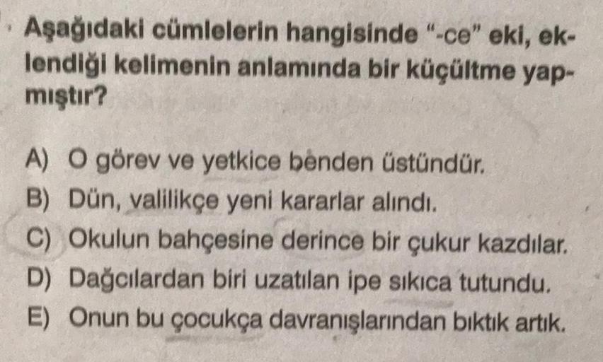 Aşağıdaki cümlelerin hangisinde "-ce" eki, ek-
lendiği kelimenin anlamında bir küçültme yap-
mıştır?
A) O görev ve yetkice benden üstündür.
B) Dün, valilikçe yeni kararlar alındı.
C) Okulun bahçesine derince bir çukur kazdılar.
D) Dağcılardan biri uzatılan