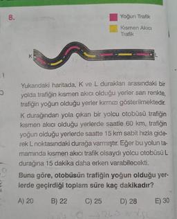 11
5
8.
K
Yoğun Trafik
Kısmen Akıcı
Trafik
Yukarıdaki haritada, K ve L durakları arasındaki bir
yolda trafiğin kısmen akıcı olduğu yerler sarı renkte,
trafiğin yoğun olduğu yerler kırmızı gösterilmektedir.
K durağından yola çıkan bir yolcu otobüsü trafiğin
kısmen akıcı olduğu yerlerde saatle 60 km, trafiğin
yoğun olduğu yerlerde saatte 15 km sabit hızla gide-
rek L noktasındaki durağa varmıştır. Eğer bu yolun ta-
mamında kısmen akıcı trafik olsaydı yolcu otobüsü L
durağına 15 dakika daha erken varabilecekti.
Buna göre, otobüsün trafiğin yoğun olduğu yer-
lerde geçirdiği toplam süre kaç dakikadır?
A) 20
B) 22
C) 25
D) 28
9260
E) 30