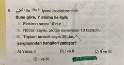 9. 12X2+ ile 19y1- iyonu izoelektroniktir.
Buna göre, Y atomu ile ilgili;
I. Elektron sayısı 10'dur.\
II. Nötron sayısı, proton sayısından 10 fazladır.
III. Toplam tanecik sayısı 29'dur,
yargılarından hangileri yanlıştır?
A) Yalnız II
B) I ve II
D) I ve III
E) I, II ve III
C) II ve III
Nid