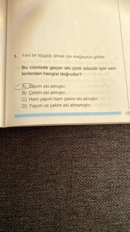 3. Yeni bir kitaplık almak için mağayaza gittiler.
Bu cümlede geçen altı çizili sözcük için veri-
lenlerden hangisi doğrudur?
A) Yapım eki almıştır.
B) Çekim eki almıştır.
C) Hem yapım hem çekim eki almıştır.
D) Yapım ve çekim eki almamıştır.
15