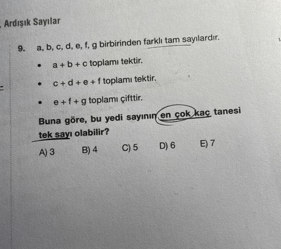 Ardışık Sayılar
9.
a, b, c, d, e, f, g birbirinden farklı tam sayılardır.
a + b + c toplamı tektir.
c+d+e+ftoplamı tektir.
e + f + g toplamı çifttir.
Buna göre, bu yedi sayının en çok kaç tanesi
tek sayı olabilir?
A) 3
B) 4
C) 5
D) 6
E) 7