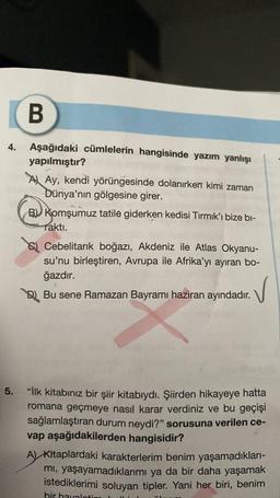 B
4. Aşağıdaki cümlelerin hangisinde yazım yanlışı
yapılmıştır?
5.
Ay, kendi yörüngesinde dolanırken kimi zaman
Dünya'nın gölgesine girer.
B Komşumuz tatile giderken kedisi Tırmık'ı bize bi-
raktı.
Cebelitarık boğazı, Akdeniz ile Atlas Okyanu-
su'nu birleştiren, Avrupa ile Afrika'yı ayıran bo-
ğazdır.
A
V
Bu sene Ramazan Bayramı haziran ayındadır.
"İlk kitabınız bir şiir kitabıydı. Şiirden hikayeye hatta
romana geçmeye nasıl karar verdiniz ve bu geçişi
sağlamlaştıran durum neydi?" sorusuna verilen ce-
vap aşağıdakilerden hangisidir?
A) Kitaplardaki karakterlerim benim yaşamadıkları-
mı, yaşayamadıklarımı ya da bir daha yaşamak
istediklerimi soluyan tipler. Yani her biri, benim
bir havaloti